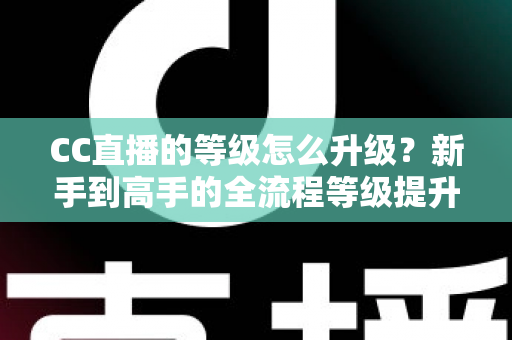 CC直播的等级怎么升级?新手到高手的全流程等级提升攻略详解 CC直播的等级怎么升级?新手到高手的全流程等级提升攻略详解