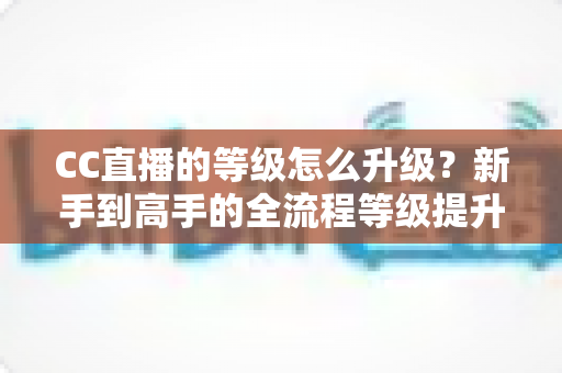 CC直播的等级怎么升级?新手到高手的全流程等级提升攻略详解 CC直播的等级怎么升级?新手到高手的全流程等级提升攻略详解