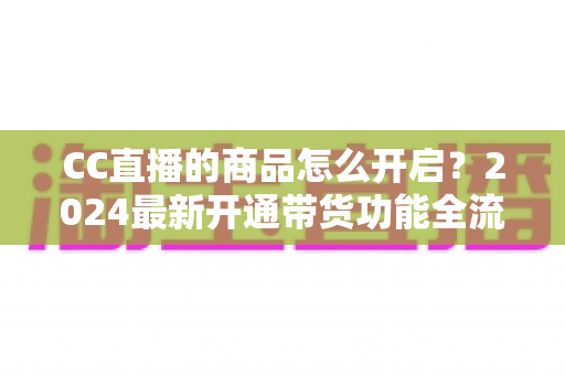 CC直播的商品怎么开启?2024最新开通带货功能全流程实操指南 CC直播的商品怎么开启?2024最新开通带货功能全流程实操指南