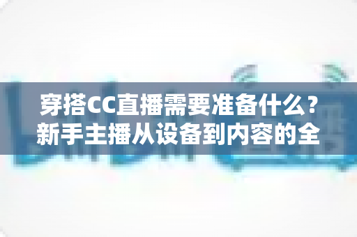 穿搭CC直播需要准备什么?新手主播从设备到内容的全方面开播指南 穿搭CC直播需要准备什么?新手主播从设备到内容的全方面开播指南