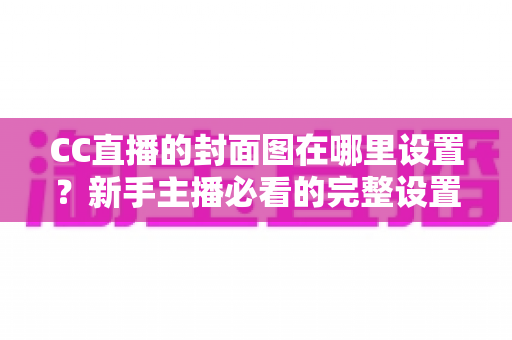 CC直播的封面图在哪里设置?新手主播必看的完整设置教程与运营技巧 CC直播的封面图在哪里设置?新手主播必看的完整设置教程与运营技巧
