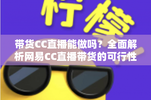 带货CC直播能做吗?全面解析网易CC直播带货的可行性、条件与运营实战指南 带货CC直播能做吗?全面解析网易CC直播带货的可行性、条件与运营实战指南
