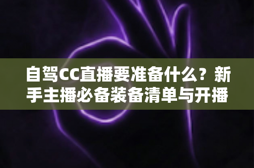 自驾CC直播要准备什么?新手主播必备装备清单与开播实战全攻略 自驾CC直播要准备什么?新手主播必备装备清单与开播实战全攻略