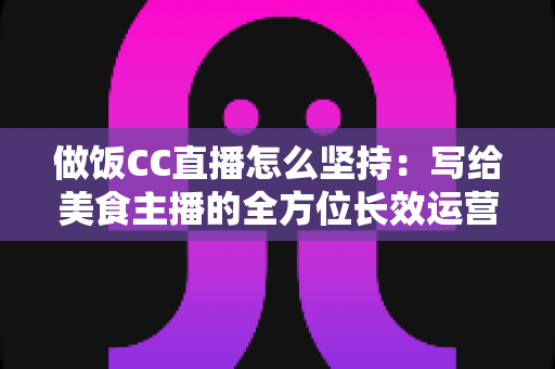 做饭CC直播怎么坚持：写给美食主播的全方位长效运营指南