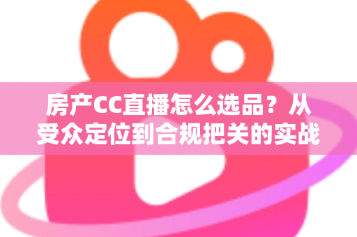 房产CC直播怎么选品？从受众定位到合规把关的实战选品全攻略