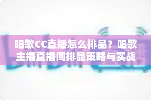 唱歌CC直播怎么排品?唱歌主播直播间排品策略与实战技巧全解析 唱歌CC直播怎么排品?唱歌主播直播间排品策略与实战技巧全解析