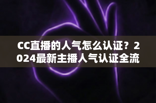 CC直播的人气怎么认证?2024最新主播人气认证全流程攻略与快速过审技巧 CC直播的人气怎么认证?2024最新主播人气认证全流程攻略与快速过审技巧