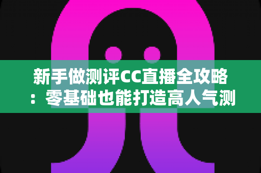 新手做测评CC直播全攻略:零基础也能打造高人气测评直播间的实战指南 新手做测评CC直播全攻略:零基础也能打造高人气测评直播间的实战指南