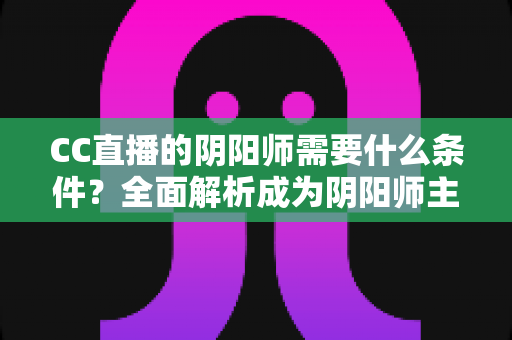 CC直播的阴阳师需要什么条件？全面解析成为阴阳师主播的申请门槛与开播指南