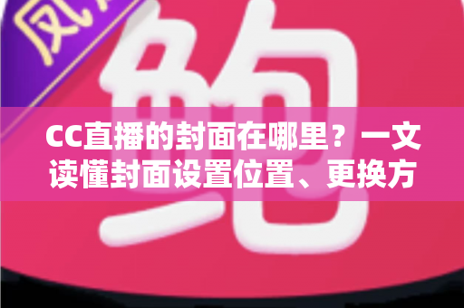 CC直播的封面在哪里？一文读懂封面设置位置、更换方法与优化技巧全攻略