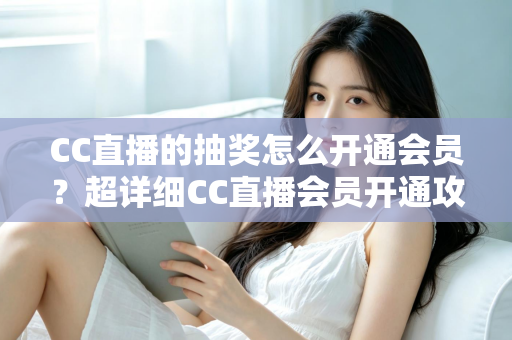 CC直播的抽奖怎么开通会员?超详细CC直播会员开通攻略与抽奖福利全解析 CC直播的抽奖怎么开通会员?超详细CC直播会员开通攻略与抽奖福利全解析