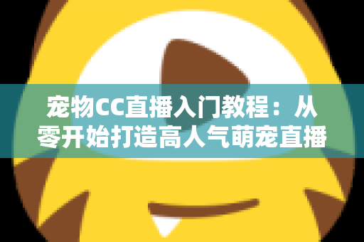 宠物CC直播入门教程：从零开始打造高人气萌宠直播间的完整指南