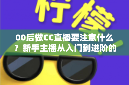 00后做CC直播要注意什么?新手主播从入门到进阶的完整实用指南 00后做CC直播要注意什么?新手主播从入门到进阶的完整实用指南