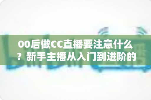00后做CC直播要注意什么?新手主播从入门到进阶的完整实用指南 00后做CC直播要注意什么?新手主播从入门到进阶的完整实用指南