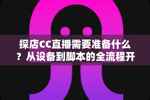 探店CC直播需要准备什么?从设备到脚本的全流程开播准备清单,助你打造高人气探店直播间 探店CC直播需要准备什么?从设备到脚本的全流程开播准备清单,助你打造高人气探店直播间