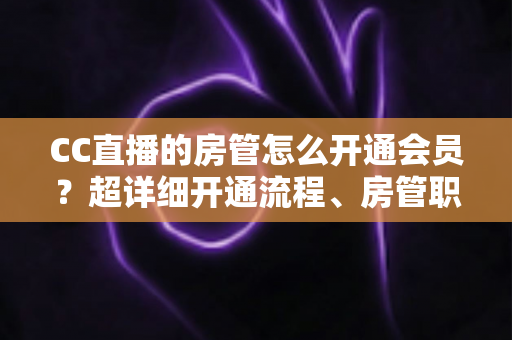 CC直播的房管怎么开通会员？超详细开通流程、房管职责与会员权益一站式全解析