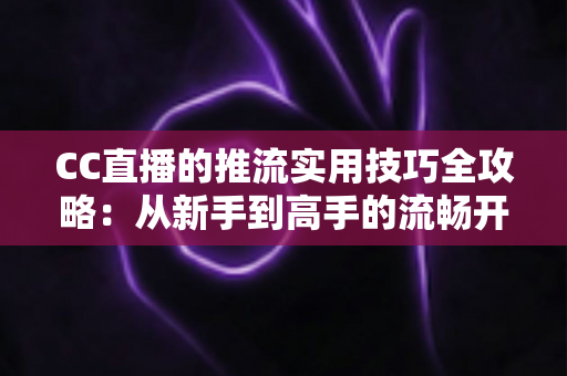 CC直播的推流实用技巧全攻略：从新手到高手的流畅开播指南