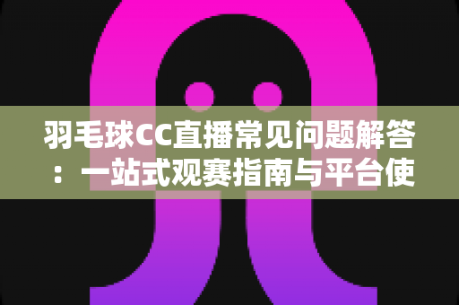 羽毛球CC直播常见问题解答：一站式观赛指南与平台使用全解析
