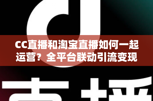 CC直播和淘宝直播如何一起运营？全平台联动引流变现的实战指南与运营策略详解