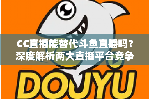 CC直播能替代斗鱼直播吗?深度解析两大直播平台竞争格局与用户选择全指南 CC直播能替代斗鱼直播吗?深度解析两大直播平台竞争格局与用户选择全指南