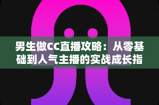 男生做CC直播攻略:从零基础到人气主播的实战成长指南 男生做CC直播攻略:从零基础到人气主播的实战成长指南