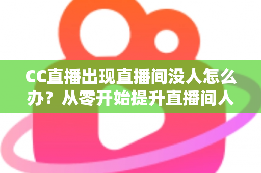 CC直播出现直播间没人怎么办？从零开始提升直播间人气的完整运营指南