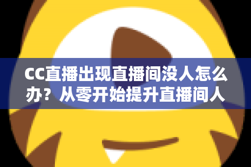 CC直播出现直播间没人怎么办？从零开始提升直播间人气的完整运营指南