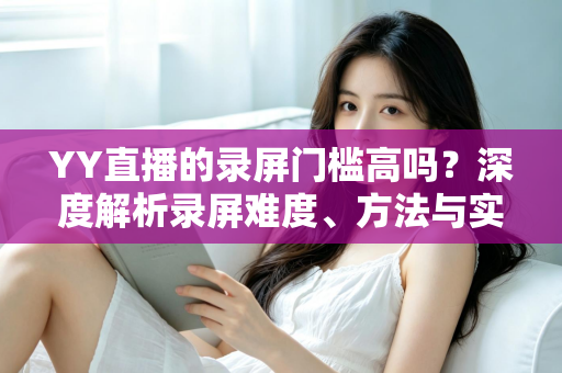 YY直播的录屏门槛高吗?深度解析录屏难度、方法与实用技巧 YY直播的录屏门槛高吗?深度解析录屏难度、方法与实用技巧