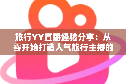 旅行YY直播经验分享：从零开始打造人气旅行主播的完整实战指南
