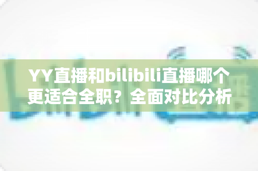 YY直播和bilibili直播哪个更适合全职？全面对比分析助你选出最佳平台