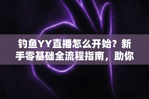 钓鱼YY直播怎么开始？新手零基础全流程指南，助你快速开启户外钓鱼直播之旅