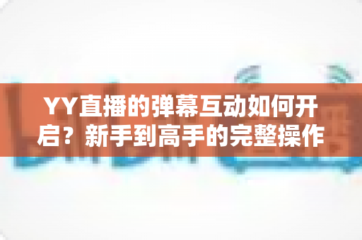 YY直播的弹幕互动如何开启?新手到高手的完整操作指南与互动技巧全解析 YY直播的弹幕互动如何开启?新手到高手的完整操作指南与互动技巧全解析