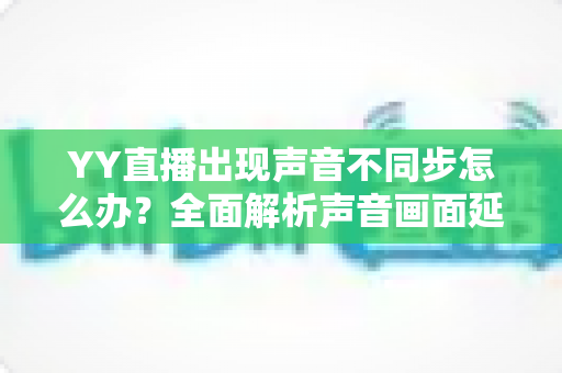 YY直播出现声音不同步怎么办?全面解析声音画面延迟的原因与解决方法 YY直播出现声音不同步怎么办?全面解析声音画面延迟的原因与解决方法
