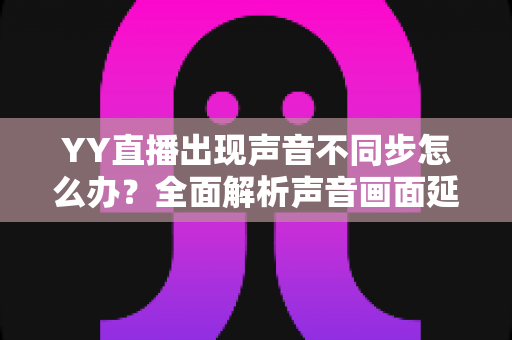 YY直播出现声音不同步怎么办?全面解析声音画面延迟的原因与解决方法 YY直播出现声音不同步怎么办?全面解析声音画面延迟的原因与解决方法