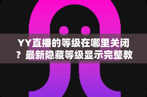YY直播的等级在哪里关闭？最新隐藏等级显示完整教程与实用指南