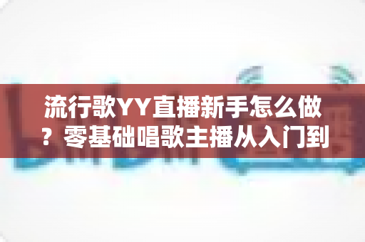 流行歌YY直播新手怎么做?零基础唱歌主播从入门到上手的完整指南 流行歌YY直播新手怎么做?零基础唱歌主播从入门到上手的完整指南