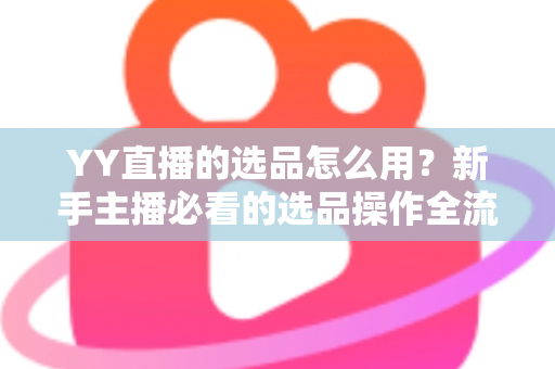 YY直播的选品怎么用？新手主播必看的选品操作全流程与带货实战指南