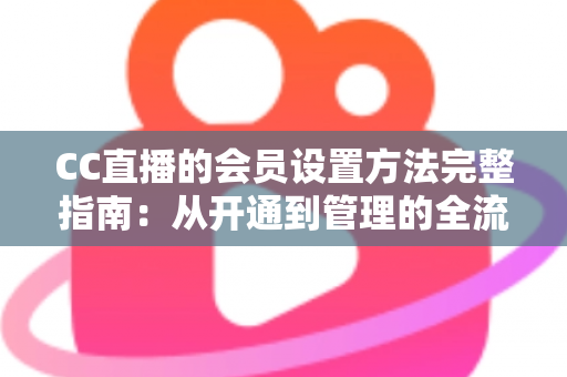 CC直播的会员设置方法完整指南：从开通到管理的全流程实操教程