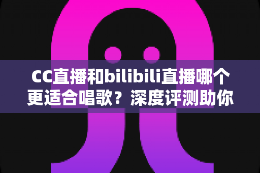 CC直播和bilibili直播哪个更适合唱歌？深度评测助你选择最佳唱歌直播平台
