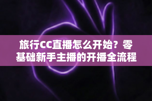 旅行CC直播怎么开始?零基础新手主播的开播全流程与实用攻略 旅行CC直播怎么开始?零基础新手主播的开播全流程与实用攻略