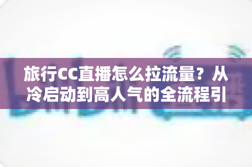 旅行CC直播怎么拉流量？从冷启动到高人气的全流程引流实战指南