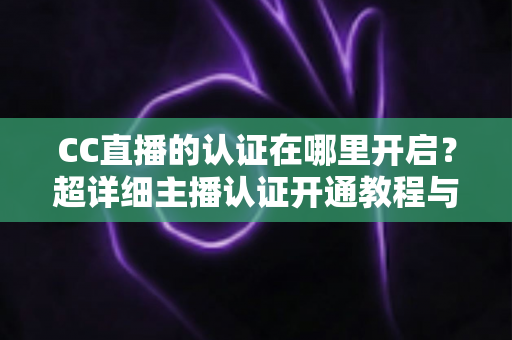 CC直播的认证在哪里开启?超详细主播认证开通教程与常见问题全解析 CC直播的认证在哪里开启?超详细主播认证开通教程与常见问题全解析