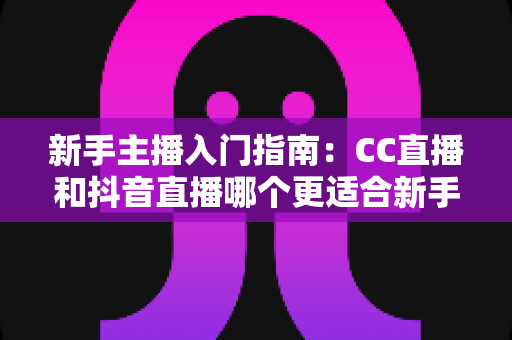 新手主播入门指南:CC直播和抖音直播哪个更适合新手?全面对比与实用建议 新手主播入门指南:CC直播和抖音直播哪个更适合新手?全面对比与实用建议