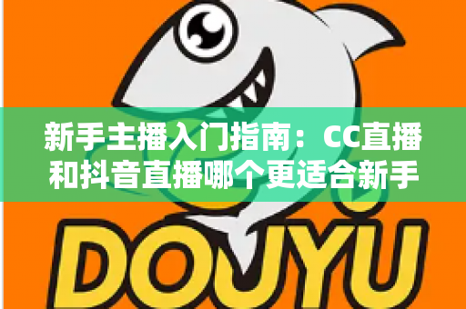 新手主播入门指南：CC直播和抖音直播哪个更适合新手？全面对比与实用建议
