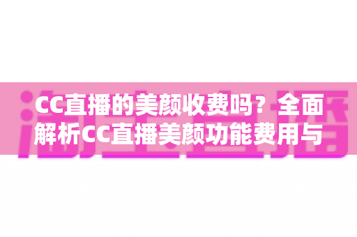 CC直播的美颜收费吗?全面解析CC直播美颜功能费用与使用全攻略 CC直播的美颜收费吗?全面解析CC直播美颜功能费用与使用全攻略
