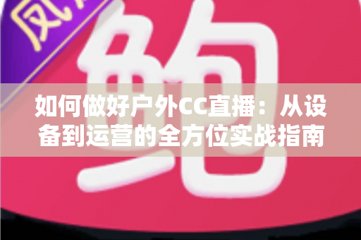 如何做好户外CC直播：从设备到运营的全方位实战指南