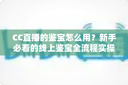 CC直播的鉴宝怎么用?新手必看的线上鉴宝全流程实操指南 CC直播的鉴宝怎么用?新手必看的线上鉴宝全流程实操指南
