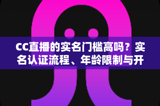 CC直播的实名门槛高吗?实名认证流程、年龄限制与开播条件一站式全解析 CC直播的实名门槛高吗?实名认证流程、年龄限制与开播条件一站式全解析