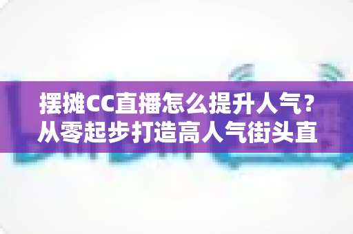 摆摊CC直播怎么提升人气？从零起步打造高人气街头直播间的实战全攻略