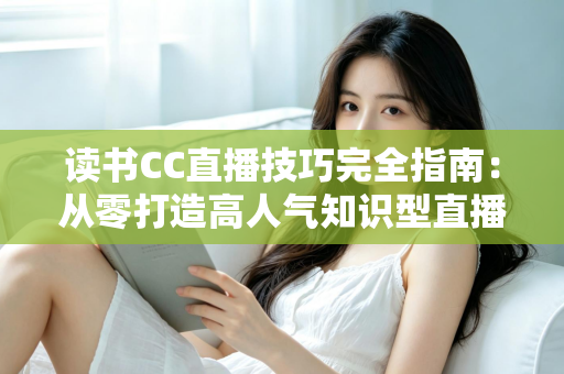 读书CC直播技巧完全指南:从零打造高人气知识型直播间的实战秘诀 读书CC直播技巧完全指南:从零打造高人气知识型直播间的实战秘诀